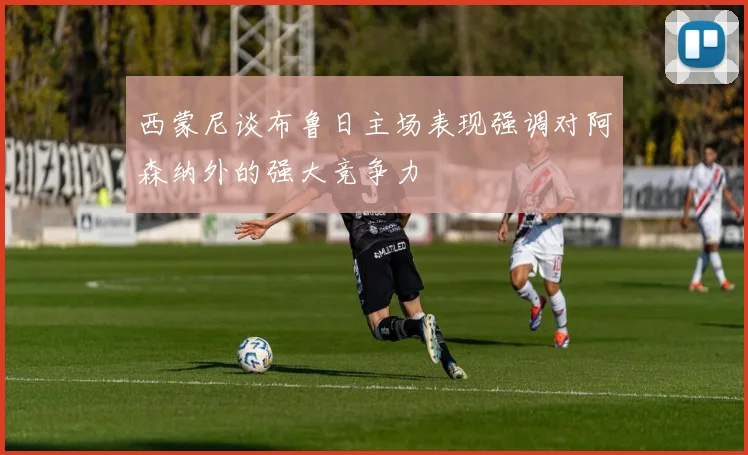 西蒙尼谈布鲁日主场表现强调对阿森纳外的强大竞争力