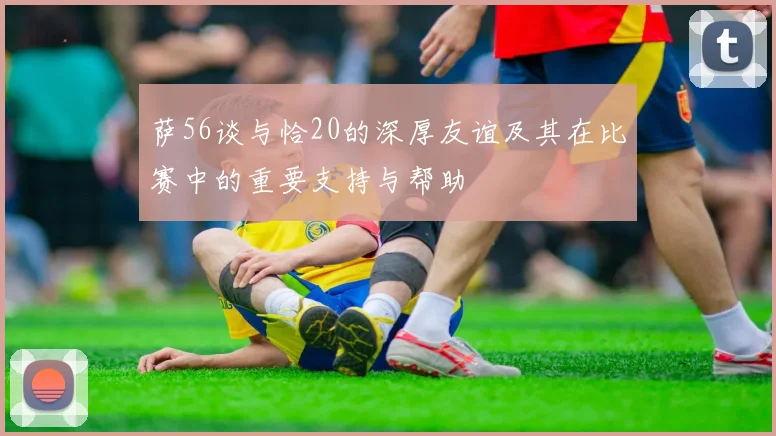 萨56谈与恰20的深厚友谊及其在比赛中的重要支持与帮助