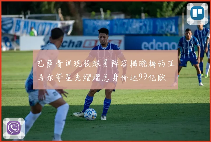 巴萨青训现役球员阵容揭晓梅西亚马尔等星光熠熠总身价达99亿欧