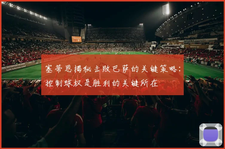 塞蒂恩揭秘击败巴萨的关键策略：控制球权是胜利的关键所在