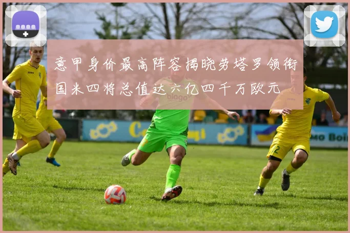 意甲身价最高阵容揭晓劳塔罗领衔国米四将总值达六亿四千万欧元