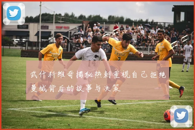武什科维奇揭秘热刺重视自己拒绝曼城背后的故事与决策