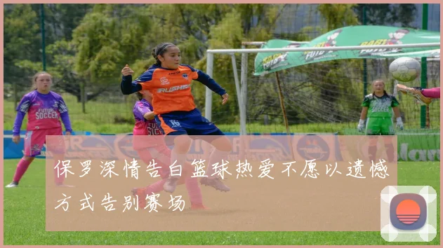 保罗深情告白篮球热爱不愿以遗憾方式告别赛场