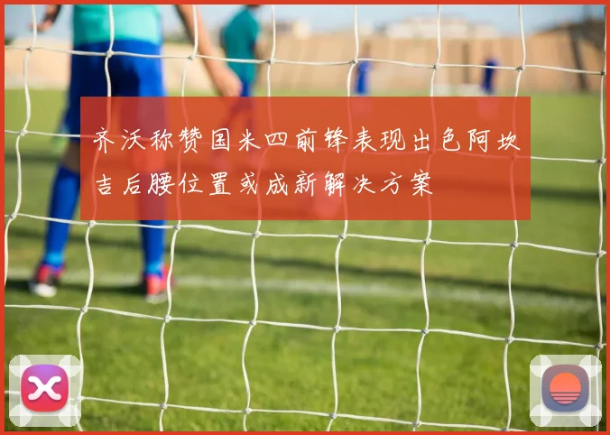 齐沃称赞国米四前锋表现出色阿坎吉后腰位置或成新解决方案