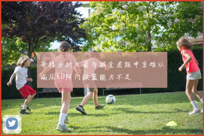 蒂格分析火箭与掘金差距申京难以减压KD阿门投篮能力不足
