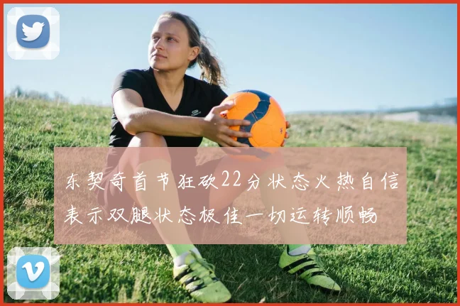 东契奇首节狂砍22分状态火热自信表示双腿状态极佳一切运转顺畅