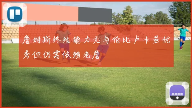 詹姆斯终结能力无与伦比卢卡虽优秀但仍需依赖老詹