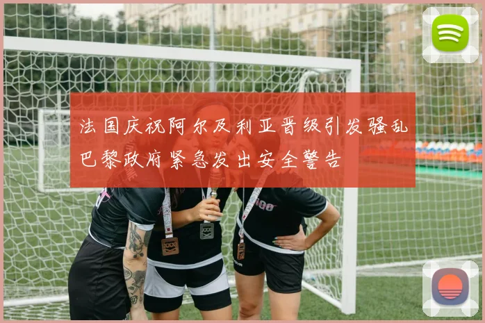 法国庆祝阿尔及利亚晋级引发骚乱巴黎政府紧急发出安全警告
