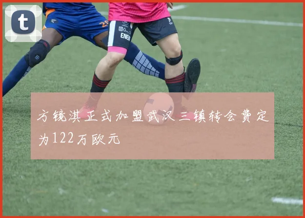 方镜淇正式加盟武汉三镇转会费定为122万欧元