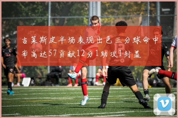 吉莱斯皮半场表现出色三分球命中率高达57贡献12分1助攻1封盖