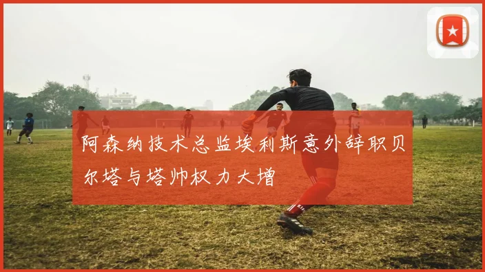 阿森纳技术总监埃利斯意外辞职贝尔塔与塔帅权力大增