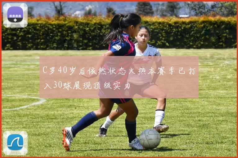 C罗40岁后依然状态火热本赛季已打入30球展现顶级实力