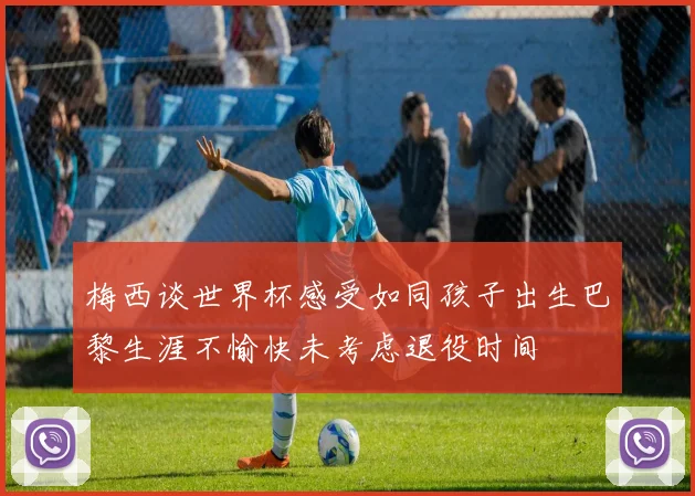 梅西谈世界杯感受如同孩子出生巴黎生涯不愉快未考虑退役时间