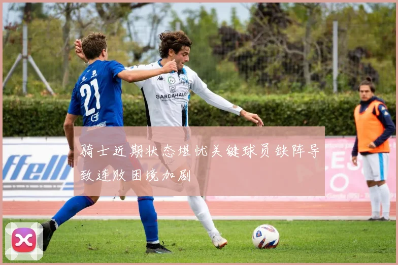 骑士近期状态堪忧关键球员缺阵导致连败困境加剧