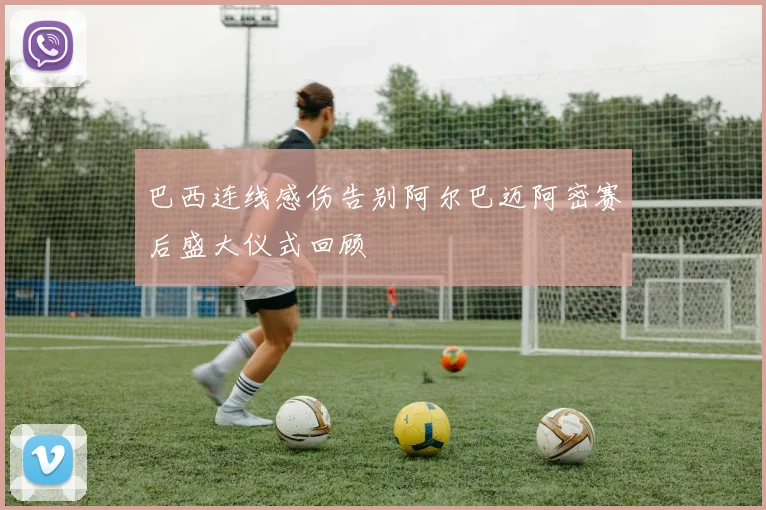 巴西连线感伤告别阿尔巴迈阿密赛后盛大仪式回顾