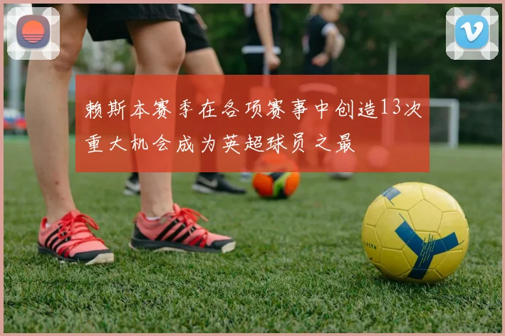 赖斯本赛季在各项赛事中创造13次重大机会成为英超球员之最