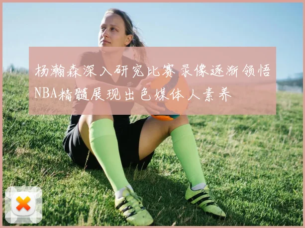 杨瀚森深入研究比赛录像逐渐领悟NBA精髓展现出色媒体人素养
