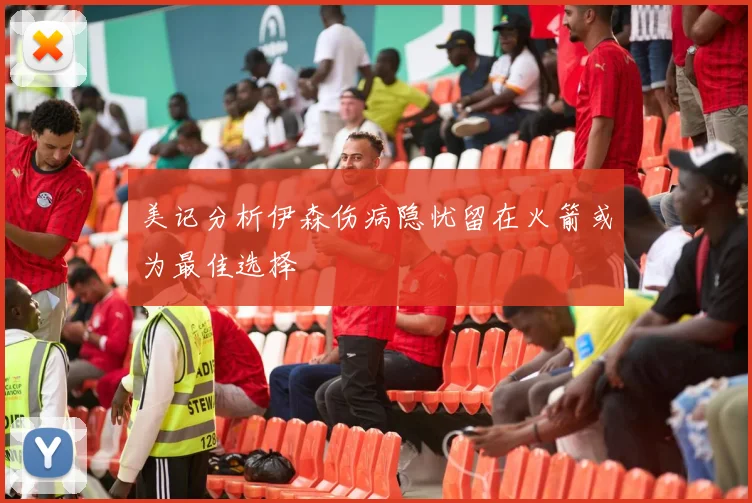 美记分析伊森伤病隐忧留在火箭或为最佳选择