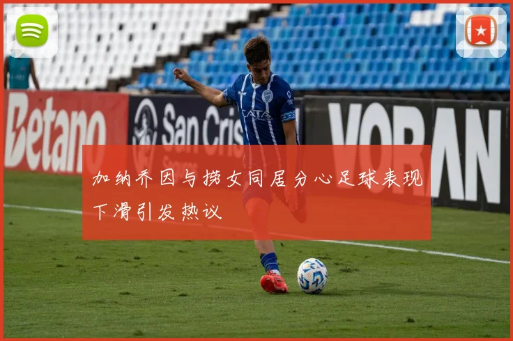 加纳乔因与捞女同居分心足球表现下滑引发热议