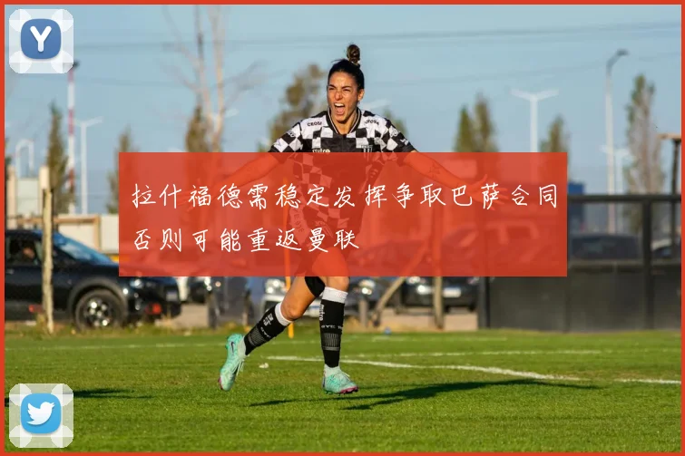 拉什福德需稳定发挥争取巴萨合同否则可能重返曼联