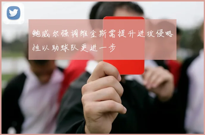 鲍威尔强调维金斯需提升进攻侵略性以助球队更进一步