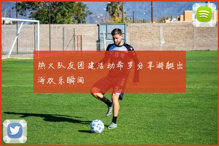 热火队友团建活动希罗分享游艇出海欢乐瞬间