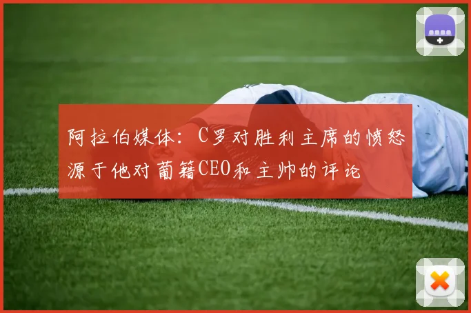 阿拉伯媒体：C罗对胜利主席的愤怒源于他对葡籍CEO和主帅的评论
