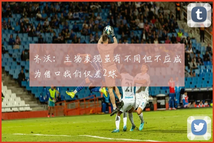 齐沃：主场表现虽有不同但不应成为借口我们仅差2球