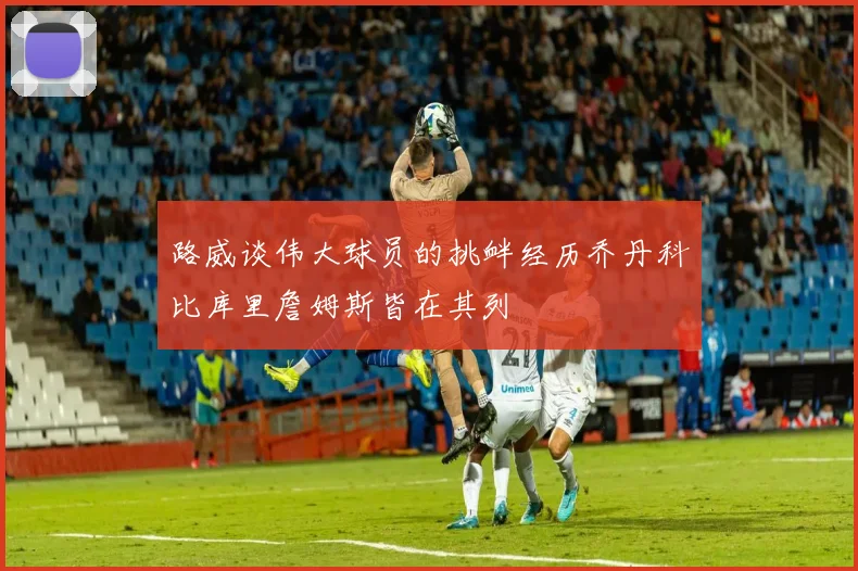 路威谈伟大球员的挑衅经历乔丹科比库里詹姆斯皆在其列