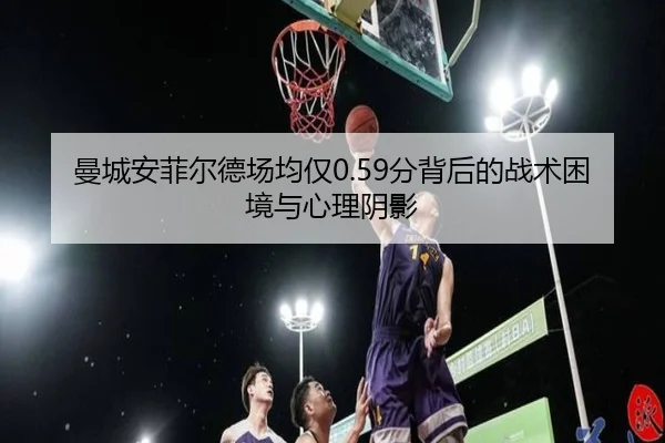 曼城安菲尔德场均仅0.59分背后的战术困境与心理阴影 - qyg
